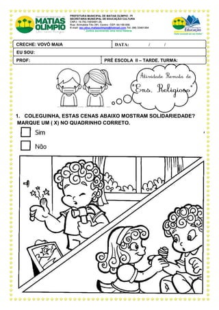 PREFEITURA MUNICIPAL DE MATIAS OLÍMPIO - PI
SECRETARIA MUNICIPAL DE EDUCAÇÃO CULTURA
CNPJ: 10.792.7480001-28,
Rua: Arimatéia Tito 291, Centro CEP: 64.150-000.
E-mail: sec.educ.matiasolimpio@hotmail.com.Tel. (86) 33401304
“ Juntos escrevendo uma nova história
6.
1. COLEGUINHA, ESTAS CENAS ABAIXO MOSTRAM SOLIDARIEDADE?
MARQUE UM ( X) NO QUADRINHO CORRETO.
PRÉ ESCOLA II – TARDE, TURMA:
PROF:
DATA: ____ _ /____ _ /_____
CRECHE: VOVÓ MAIA
PAL ANTONIO FERREIRA
EU SOU:
 