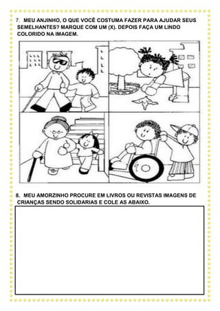 7. MEU ANJINHO, O QUE VOCÊ COSTUMA FAZER PARA AJUDAR SEUS
SEMELHANTES? MARQUE COM UM (X). DEPOIS FAÇA UM LINDO
COLORIDO NA IMAGEM.
8. MEU AMORZINHO PROCURE EM LIVROS OU REVISTAS IMAGENS DE
CRIANÇAS SENDO SOLIDARIAS E COLE AS ABAIXO.
 