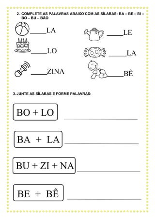 LA
LO
ZINA
LE
LA
BÊ
2. COMPLETE AS PALAVRAS ABAIXO COM AS SÍLABAS: BA – BE – BI –
BO – BU – BÃO
3. JUNTE AS SÍLABAS E FORME PALAVRAS:
BO + LO
BA + LA
BU + ZI + NA
BE + BÊ
 