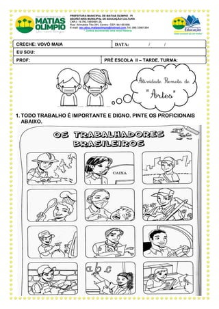 PREFEITURA MUNICIPAL DE MATIAS OLÍMPIO - PI
SECRETARIA MUNICIPAL DE EDUCAÇÃO CULTURA
CNPJ: 10.792.7480001-28,
Rua: Arimatéia Tito 291, Centro CEP: 64.150-000.
E-mail: sec.educ.matiasolimpio@hotmail.com.Tel. (86) 33401304
“ Juntos escrevendo uma nova história
7.
1. TODO TRABALHO É IMPORTANTE E DIGNO. PINTE OS PROFICIONAIS
ABAIXO.
PRÉ ESCOLA II – TARDE, TURMA:
PROF:
DATA: ____ _ /____ _ /_____
CRECHE: VOVÓ MAIA
PAL ANTONIO FERREIRA
EU SOU:
 