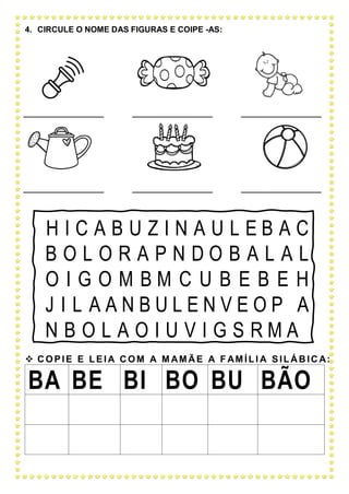 4. CIRCULE O NOME DAS FIGURAS E COIPE -AS:
H I C A B U Z I N A U L E B A C
B O L O R A P N D O B A L A L
O I G O M B M C U B E B E H
J I L A A N B U L E N V E O P A
N B O L A O I U V I G S R M A
 C OPIE E LEI A C OM A M AM Ã E A F AM ÍLI A SILÁ B IC A:
BA BE BI BO BU BÃO
 