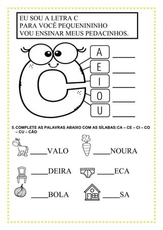 5. COMPLETE AS PALAVRAS ABAIXO COM AS SÍLABAS:CA – CE – CI – CO
– CU – CÃO
VALO NOURA
DEIRA ECA
BOLA SA
EU SOU A LETRA C
PARA VOCÊ PEQUENININHO
VOU ENSINAR MEUS PEDACINHOS.
 