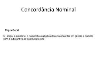 Concordância Nominal
Regra Geral
O artigo, o pronome, o numeral e o adjetivo devem concordar em gênero e número
com o substantivo ao qual se referem.
 