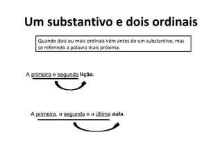 Um substantivo e dois ordinais
Quando dois ou mais ordinais vêm antes de um substantivo, mas
se referindo a palavra mais próxima.
A primeira e segunda lição.
A primeira, a segunda e a última aula.
 