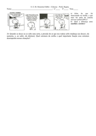 E. E. Dr. Honorino Fabbri – Ciências – Profa. Regina
Nome:______________________________________________- n°_____ 8°_____ Nota:_____

                                                                               a) Além       do    que   foi
                                                                               mencionado na tirinha, o que
                                                                               mais faz parte do sistema
                                                                               nervoso central (SNC)?
                                                                               b) Qual a diferença entre
                                                                               encéfalo e cérebro?




28- Quando se desce ou se sobe uma serra, a pressão do ar que nos rodeia sofre mudança (ao descer, ela
aumenta, e, ao subir, ela diminui). Qual estrutura da orelha e qual importante função essa estrutura
desempenha nessas situações?
 