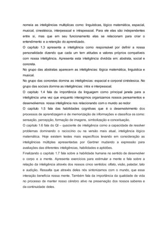 nomeia as inteligências multiplicas como: linguísticas, lógico matemática, espacial,
musical, cinestésica, interpessoal e intrapessoal. Para ele elas são independentes
entre si, mas que em seu funcionamento elas se relacionam para criar o
entendimento e a retenção do aprendizado.
O capítulo 1.3 apresenta a inteligência como responsável por definir a nossa
personalidade dizendo que cada um tem atitudes e valores próprios compatíveis
com nossa inteligência. Apresenta esta inteligência dividida em: abstrata, social e
concreta.
No grupo das abstratas aparecem as inteligências: lógica matemática, linguística e
musical.
No grupo das concretas domina as inteligências: espacial e corporal cinéstesica. No
grupo das sociais domina as inteligências: intra e interpessoal.
O capitulo 1.4 fala da importância da linguagem como principal janela para a
inteligência uma vez que enquanto interagimos organizamos nossos pensamentos e
desenvolvemos nossa inteligência nos relacionando com o mundo ao redor
O capitulo 1.5 fala das habilidades cognitivas que é o desenvolvimento dos
processos de aprendizagem e de memorização de informações e classifica os como:
sensação, percepção, formação de imagens, simbolização e conceituação.
O capitulo 1.6 fala do QI – quociente de inteligência como a capacidade de resolver
problemas dominando o raciocínio ou na versão mais atual, inteligência lógico
matemática. Hoje existem testes mais específicos levando em consideração as
inteligências múltiplas apresentadas por Gardner mudando a expressão para
avaliações das diferentes inteligências, habilidades e aptidões.
Finalizando o capitulo 1.7 fala sobre a habilidade humana no sentido de desenvolver
o corpo e a mente. Apresenta exercícios para estimular a mente e fala sobre a
relação da inteligência através dos nossos cinco sentidos: olfato, visão, paladar, tato
e audição. Ressalta que através deles nós sintonizamos com o mundo, que essa
interação beneficia nossa mente. Também fala da importância da qualidade de vida
no processo de manter nosso cérebro ativo na preservação dos nossos saberes e
da continuidade deles.
 