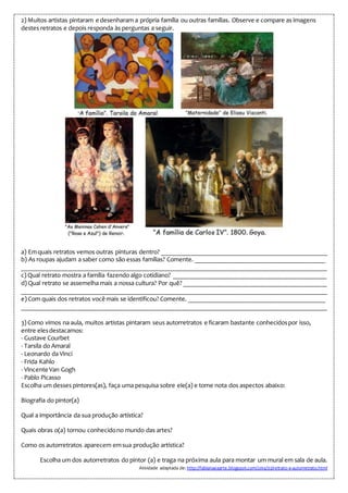 2) Muitos artistas pintaram e desenharam a própria família ou outras famílias. Observe e compare as imagens
destes retratos e depois responda às perguntas a seguir.
a) Emquais retratos vemos outras pinturas dentro? ___________________________________________________
b) As roupas ajudam a saber como são essas famílias? Comente. ________________________________________
______________________________________________________________________________________________
c) Qual retrato mostra a família fazendo algo cotidiano? _______________________________________________
d) Qual retrato se assemelha mais a nossa cultura? Por quê? ____________________________________________
______________________________________________________________________________________________
e) Com quais dos retratos você mais se identificou? Comente. __________________________________________
______________________________________________________________________________________________
3) Como vimos na aula, muitos artistas pintaram seus autorretratos e ficaram bastante conhecidospor isso,
entre elesdestacamos:
- Gustave Courbet
- Tarsila do Amaral
- Leonardo da Vinci
- Frida Kahlo
- Vincente Van Gogh
- Pablo Picasso
Escolha um desses pintores(as), faça uma pesquisa sobre ele(a) e tome nota dos aspectos abaixo:
Biografia do pintor(a)
Qual a importância da sua produção artística?
Quais obras o(a) tornou conhecidono mundo das artes?
Como os autorretratos aparecem emsua produção artística?
Escolha um dos autorretratos do pintor (a) e traga na próxima aula para montar um mural em sala de aula.
Atividade adaptada de: http://fabianaeaarte.blogspot.com/2014/02/retrato-e-autorretrato.html
 