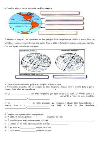 6. Complete a figura com os nomes dos paralelos principais.
figura
7. Observe as imagens. Elas representam as duas principais linhas imaginárias que dividem o planeta Terra em
hemisférios. Escreva o nome de cada uma dessas linhas e pinte os hemisférios terrestres com cores diferentes.
Crie uma legenda em cada uma das figuras.
8. Com relação às coordenadas geográficas, complete as frases a seguir:
a) Coordenadas geográficas são um conjunto de linhas imaginárias traçadas sobre o planeta Terra e que se
cruzam. Essas linhas são chamadas de ___________________ e ___________________.
b) Os ___________________ são linhas imaginárias que ligam um pólo ao outro. O principal deles é o
______________________________________________________ que divide a Terra em dois hemisférios
______________________ e _____________________.
c) Os ____________________ são linhas imaginárias que circundam o planeta Terra horizontalmente. O
principal deles é o _____________________ que divide a Terra em dois hemisférios:
_____________________ e ______________________.
9. Complete com o ponto cardeal correspondente:
a) A agulha da bússola aponto o _______________ magnético da Terra.
b) A rosa-dos-ventos indica em suas pontas principais: ____________________________________________.
c) O Cruzeiro do Sul indica aproximadamente a direção _________________.
d) O sol nasce no _______________, nascente ou oriente.
e) O sol se põe no _______________, poente ou ocidente.
 