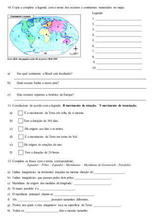 10. Copie e complete a legenda com o nome dos oceanos e continentes numerados no mapa.
Legenda
1. _____________________________
2. _____________________________
3. _____________________________
4. _____________________________
5. _____________________________
6. _____________________________
7. _____________________________
8. _____________________________
9. _____________________________
10. ____________________________
a) Em qual continente o Brasil está localizado?
b) Qual oceano banha o nosso país?
c) Que oceanos separam a América da Europa?
11. Correlacione de acordo com a legenda: R movimento de rotação. T movimento de translação.
a) É o movimento da Terra em volta de si mesma.
b) Tem a duração de 365 dias.
c) Dá origem aos dias e as noites.
d) É o movimento da Terra em torno do Sol.
e) Dá origem às estações do ano.
f) Tem a duração de 24 horas.
12. Complete as frases com o termo correspondente:
Equador – Pólos – Equador - Meridianos – Meridiano de Greenwich - Paralelos
a) Linhas imaginárias na horizontal traçadas na mesma direção do ___________________.
b) Linhas imaginárias que passam pelos dois pólos: ______________________.
c) Meridiano de origem das medidas de longitude: _______________________.
d) O maior paralelo é o ______________________.
e) O meridiano principal chama-se _________________________.
f) Os _____________________ possuem tamanhos diferentes.
g) Pontos nos quais o eixo imaginário toca na superfície da Terra: _________________.
h) Todos os _____________________ têm o mesmo tamanho.
 