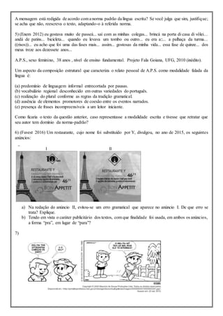 A mensagem está redigida de acordo com a norma padrão da língua escrita? Se você julga que sim, justifique;
se acha que não, reescreva o texto, adaptando-o à referida norma.
5) (Enem 2012) eu gostava muito de passeá... saí com as minhas colegas... brincá na porta di casa di vôlei...
andá de patins... bicicleta... quando eu levava um tombo ou outro... eu era a::... a palhaça da turma...
((risos))... eu acho que foi uma das fases mais... assim... gostosas da minha vida... essa fase de quinze... dos
meus treze aos dezessete anos...
A.P.S., sexo feminino, 38 anos , nível de ensino fundamental. Projeto Fala Goiana, UFG, 2010 (inédito).
Um aspecto da composição estrutural que caracteriza o relato pessoal de A.P.S. como modalidade falada da
língua é:
(a) predomínio de linguagem informal entrecortada por pausas.
(b) vocabulário regional desconhecido em outras variedades do português.
(c) realização do plural conforme as regras da tradição gramatical.
(d) ausência de elementos promotores de coesão entre os eventos narrados.
(e) presença de frases incompreensíveis a um leitor iniciante.
Como ficaria o texto da questão anterior, caso representasse a modalidade escrita e tivesse que retratar que
seu autor tem domínio da norma-padrão?
6) (Fuvest 2016) Um restaurante, cujo nome foi substituído por Y, divulgou, no ano de 2015, os seguintes
anúncios:
a) Na redação do anúncio II, evitou-se um erro gramatical que aparece no anúncio I. De que erro se
trata? Explique.
b) Tendo em vista o caráter publicitário dos textos, com que finalidade foi usada, em ambos os anúncios,
a forma “pra”, em lugar de “para”?
7)
 