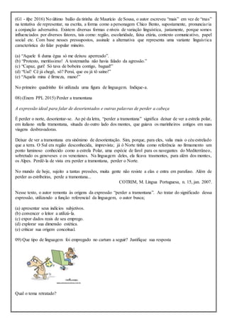 (G1 - ifpe 2016) No último balão da tirinha de Maurício de Sousa, o autor escreveu “mais” em vez de “mas”
na tentativa de representar, na escrita, a forma como a personagem Chico Bento, supostamente, pronunciaria
a conjunção adversativa. Existem diversas formas e níveis de variação linguística, justamente, porque somos
influenciados por diversos fatores, tais como: região, escolaridade, faixa etária, contexto comunicativo, papel
social etc. Com base nesses pressupostos, assinale a alternativa que representa uma variante linguística
característica do falar popular mineiro.
(a) “Aquele fi duma égua só me deixou aperreado”.
(b) “Protesto, meritíssimo! A testemunha não havia falado da agressão.”
(c) “Capaz, guri! Só tava de bobeira contigo, bagual!”
(d) “Uai? Cê já chegô, sô? Peraí, que eu já tô saíno!”
(e) “Aquela mina é firmeza, mano!”
No primeiro quadrinho foi utilizada uma figura de linguagem. Indique-a.
08) (Enem PPL 2015) Perder a tramontana
A expressão ideal para falar de desorientados e outras palavras de perder a cabeça
É perder o norte, desorientar-se. Ao pé da letra, “perder a tramontana” significa deixar de ver a estrela polar,
em italiano stella tramontana, situada do outro lado dos montes, que guiava os marinheiros antigos em suas
viagens desbravadoras.
Deixar de ver a tramontana era sinônimo de desorientação. Sim, porque, para eles, valia mais o céu estrelado
que a terra. O Sul era região desconhecida, imprevista; já ó Norte tinha como referência no firmamento um
ponto luminoso conhecido como a estrela Polar, uma espécie de farol para os navegantes do Mediterrâneo,
sobretudo os genoveses e os venezianos. Na linguagem deles, ela ficava trasmontes, para além dos montes,
os Alpes. Perdê-la de vista era perder a tramontana, perder o Norte.
No mundo de hoje, sujeito a tantas pressões, muita gente não resiste a elas e entra em parafuso. Além de
perder as estribeiras, perde a tramontana...
COTRIM, M. Língua Portuguesa, n. 15, jan. 2007.
Nesse texto, o autor remonta às origens da expressão “perder a tramontana”. Ao tratar do significado dessa
expressão, utilizando a função referencial da linguagem, o autor busca;
(a) apresentar seus indícios subjetivos.
(b) convencer o leitor a utilizá-la.
(c) expor dados reais de seu emprego.
(d) explorar sua dimensão estética.
(e) criticar sua origem conceitual.
09) Que tipo de linguagem foi empregado no cartum a seguir? Justifique sua resposta
Qual o tema retratado?
 