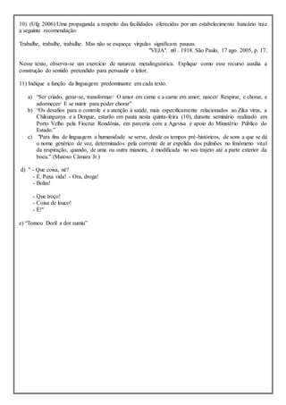 10) (Ufg 2006) Uma propaganda a respeito das facilidades oferecidas por um estabelecimento bancário traz
a seguinte recomendação:
Trabalhe, trabalhe, trabalhe. Mas não se esqueça: vírgulas significam pausas.
"VEJA". n0 . 1918. São Paulo, 17 ago. 2005, p. 17.
Nesse texto, observa-se um exercício de natureza metalinguística. Explique como esse recurso auxilia a
construção do sentido pretendido para persuadir o leitor.
11) Indique a função da linguagem predominante em cada texto.
a) “Ser criado, gerar-se, transformar/ O amor em carne e a carne em amor; nascer/ Respirar, e chorar, e
adormecer/ E se nutrir para poder chorar”
b) “Os desafios para o controle e a atenção à saúde, mais especificamente relacionados ao Zika vírus, a
Chikungunya e a Dengue, estarão em pauta nesta quinta-feira (10), durante seminário realizado em
Porto Velho pela Fiocruz Rondônia, em parceria com a Agevisa e apoio do Ministério Público do
Estado.”
c) "Para fins de linguagem a humanidade se serve, desde os tempos pré-históricos, de sons a que se dá
o nome genérico de voz, determinados pela corrente de ar expelida dos pulmões no fenômeno vital
da respiração, quando, de uma ou outra maneira, é modificada no seu trajeto até a parte exterior da
boca." (Matoso Câmara Jr.)
d) " - Que coisa, né?
- É. Puxa vida! - Ora, droga!
- Bolas!
- Que troço!
- Coisa de louco!
- É!"
e) “Tomou Doril a dor sumiu”
 