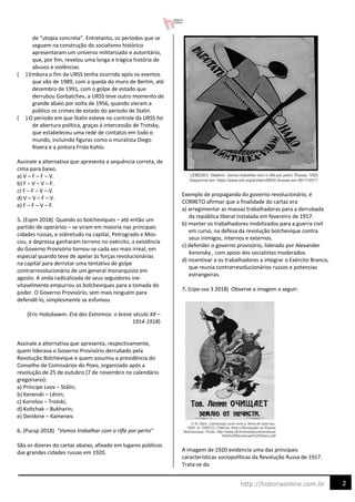 2
http://historiaonline.com.br
de “utopia concreta”. Entretanto, os períodos que se
seguem na construção do socialismo histórico
apresentaram um universo militarizado e autoritário,
que, por fim, revelou uma longa e trágica história de
abusos e violências.
( ) Embora o fim da URSS tenha ocorrido após os eventos
que vão de 1989, com a queda do muro de Berlim, até
dezembro de 1991, com o golpe de estado que
derrubou Gorbatchev, a URSS teve outro momento de
grande abalo por volta de 1956, quando vieram a
público os crimes de estado do período de Stalin.
( ) O período em que Stalin esteve no controle da URSS foi
de abertura política, graças à intercessão de Trotsky,
que estabeleceu uma rede de contatos em todo o
mundo, incluindo figuras como o muralista Diego
Rivera e a pintora Frida Kahlo.
Assinale a alternativa que apresenta a sequência correta, de
cima para baixo.
a) V – F – F – V.
b) F – V – V – F.
c) F – F – V – V.
d) V – V – F – V.
e) F – F – V – F.
5. (Espm 2018) Quando os bolcheviques – até então um
partido de operários – se viram em maioria nas principais
cidades russas, e sobretudo na capital, Petrogrado e Mos-
cou, e depressa ganharam terreno no exército, a existência
do Governo Provisório tornou-se cada vez mais irreal; em
especial quando teve de apelar às forças revolucionárias
na capital para derrotar uma tentativa de golpe
contrarrevolucionário de um general monarquista em
agosto. A onda radicalizada de seus seguidores ine-
vitavelmente empurrou os bolcheviques para a tomada do
poder. O Governo Provisório, sem mais ninguém para
defendê-lo, simplesmente se esfumou.
(Eric Hobsbawm. Era dos Extremos: o breve século XX –
1914-1918)
Assinale a alternativa que apresenta, respectivamente,
quem liderava o Governo Provisório derrubado pela
Revolução Bolchevique e quem assumiu a presidência do
Conselho de Comissários do Povo, organizado após a
revolução de 25 de outubro (7 de novembro no calendário
gregoriano):
a) Príncipe Lvov – Stálin;
b) Kerenski – Lênin;
c) Kornilov – Trotski;
d) Koltchak – Bukharin;
e) Denikine – Kamenev.
6. (Pucsp 2018) "Vamos trabalhar com o rifle por perto"
São os dizeres do cartaz abaixo, afixado em lugares públicos
das grandes cidades russas em 1920.
Exemplo de propaganda do governo revolucionário, é
CORRETO afirmar que a finalidade do cartaz era
a) arregimentar as massas trabalhadoras para a derrubada
da república liberal instalada em fevereiro de 1917.
b) manter os trabalhadores mobilizados para a guerra civil
em curso, na defesa da revolução bolchevique contra
seus inimigos, internos e externos.
c) defender o governo provisório, liderado por Alexander
Kerensky , com apoio dos socialistas moderados.
d) incentivar a os trabalhadores a integrar o Exército Branco,
que reunia contrarrevolucionários russos e potencias
estrangeiras.
7. (Upe-ssa 3 2018) Observe a imagem a seguir:
A imagem de 1920 evidencia uma das principais
características sociopolíticas da Revolução Russa de 1917.
Trata-se da
 