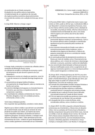 3
http://historiaonline.com.br
a) constituição de um Estado anarquista.
b) adoção de uma política externa imperialista.
c) implementação de um capitalismo de mercado.
d) criação da política econômica desenvolvimentista.
e) ascensão dos sovietes com a adoção do lema paz, terra e
pão.
8. (Ueg 2018) Observe a charge a seguir:
A charge citada, produzida no contexto das reflexões sobre o
centenário da Revolução Russa, ironiza
a) a difusão da servidão e ruralização da economia a partir
do fechamento do país durante o governo do Czar
Alexandre II.
b) o despotismo czarista em relação aos operários, como foi
o caso do massacre no chamado Domingo Sangrento de
1905.
c) a proeminência da Igreja Católica Ortodoxa,
principalmente do monge Rasputin, sobre os membros da
família real czarista.
d) o domínio ideológico da burguesia no chamado Governo
Provisório, que acarretou o empobrecimento de
camponeses e operários.
e) a insatisfação dos soldados combatentes da I Guerra
Mundial, obrigados a lutar em condições precárias,
enfrentando a fome e o frio.
TEXTO PARA A PRÓXIMA QUESTÃO:
Para responder à(s) questão(ões), considere o texto abaixo.
Regimes que se dizem cristãos e que derivam sua autoridade
de um determinado corpo de textos já variaram do reino
feudal de Jerusalém aos shakers, do império dos tsares
russos à República Holandesa, da Genebra de Calvino à
Inglaterra georgiana. Em épocas distintas, a teologia cristã
absorveu Aristóteles e Marx. Todos afirmavam provir dos
ensinamentos de Cristo – embora em geral desagradando a
outros cristãos igualmente convencidos de sua cristandade.
HOBSBAWM, Eric. Como mudar o mundo. Marx e o
marxismo (1840-2011).
São Paulo: Companhia das Letras, 2011. p. 312.
9. (Puccamp 2018) Sobre o império dos tsares russos a que
o texto se refere, pode-se afirmar que, na década de 1860, o
czar Alexandre II, através de empréstimos franceses, inicia
a) uma intensa reforma social e política como a abolição da
escravidão, da prisão por dívida, reformas educacionais e
restabelecimento de liberdade de culto e uma ampla
reforma agrária com confisco das terras dos nobres
emigrados.
b) um forte desenvolvimento industrial e militar na Rússia
provocando algumas mudanças socioeconômicas, como o
do controle operário sobre a produção e a distribuição
igualitária do que for produzido pelos membros da
sociedade.
c) uma crescente intervenção do Estado russo sobre a
economia provocando muitas mudanças, como a
decadência dos dogmas do liberalismo, a falência do
pequeno proprietário de terra e a emissão de moedas
para conter a inflação.
d) um acentuado período de planejamento econômico na
Rússia, por meio de medidas como o financiamento das
obras públicas, com o intuito de minimizar o desemprego,
estimular o consumo, aumentar o salário do trabalhador.
e) uma concentrada industrialização na Rússia provocando
diversas modificações sociais como o surgimento de um
vigoroso movimento operário e o início da disputa política
entre a jovem burguesia e a nobreza russa.
10. (Pucpr 2017) A Revolução Russa de 1917 foi uma série
de conflitos que derrubou o regime czarista russo e levou ao
poder o Partido Bolchevique, grupo liderado por Lênin, que
logo após chegar ao poder em outubro de 1917
implementou uma série de mudanças como:
a) A tomada das propriedades privadas da Igreja Ortodoxa e
da nobreza com o pagamento de indenizações.
b) A estatização das grandes indústrias e latifúndios,
mantendo bancos e transportes sob iniciativa privada.
c) O pedido de paz e saída da Primeira Guerra Mundial,
concretizado através do Tratado de Brest-Litovski.
d) O fim do regime de servidão que perdurara mesmo após
as promessas do czar Nicolau II de sua extinção.
e) A ocupação das terras a oeste da Rússia, antes
consideradas colônias, como a Lituânia e a Letônia.
11. (Espm 2017) Em 1915, enquanto a dinastia Romanov
comemorava seu tricentenário, a Rússia vivia um desastre
militar. Com os combates da Primeira Guerra Mundial os
alemães conquistaram boa parte do território russo, mais de
um milhão e meio de soldados foram mortos. No início de
1917 a Rússia estava aniquilada militarmente e desor-
ganizada economicamente, ocorriam desabastecimento,
escassez e distúrbios populares. Em fevereiro e março
irrompeu a revolução contra o czar Nicolau II. A burguesia
 