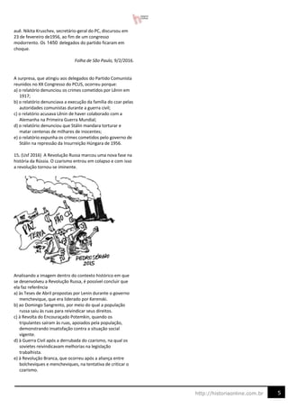 5
http://historiaonline.com.br
auê. Nikita Kruschev, secretário-geral do PC, discursou em
23 de fevereiro de1956, ao fim de um congresso
modorrento. Os delegados do partido ficaram em
choque.
Folha de São Paulo, 9/2/2016.
A surpresa, que atingiu aos delegados do Partido Comunista
reunidos no XX Congresso do PCUS, ocorreu porque:
a) o relatório denunciou os crimes cometidos por Lênin em
1917;
b) o relatório denunciava a execução da família do czar pelas
autoridades comunistas durante a guerra civil;
c) o relatório acusava Lênin de haver colaborado com a
Alemanha na Primeira Guerra Mundial;
d) o relatório denunciou que Stálin mandara torturar e
matar centenas de milhares de inocentes;
e) o relatório expunha os crimes cometidos pelo governo de
Stálin na repressão da Insurreição Húngara de 1956.
15. (Usf 2016) A Revolução Russa marcou uma nova fase na
história da Rússia. O czarismo entrou em colapso e com isso
a revolução tornou-se iminente.
Analisando a imagem dentro do contexto histórico em que
se desenvolveu a Revolução Russa, é possível concluir que
ela faz referência
a) às Teses de Abril propostas por Lenin durante o governo
menchevique, que era liderado por Kerenski.
b) ao Domingo Sangrento, por meio do qual a população
russa saiu às ruas para reivindicar seus direitos.
c) à Revolta do Encouraçado Potemkin, quando os
tripulantes saíram às ruas, apoiados pela população,
demonstrando insatisfação contra a situação social
vigente.
d) à Guerra Civil após a derrubada do czarismo, na qual os
sovietes reivindicavam melhorias na legislação
trabalhista.
e) à Revolução Branca, que ocorreu após a aliança entre
bolcheviques e mencheviques, na tentativa de criticar o
czarismo.
1450
 