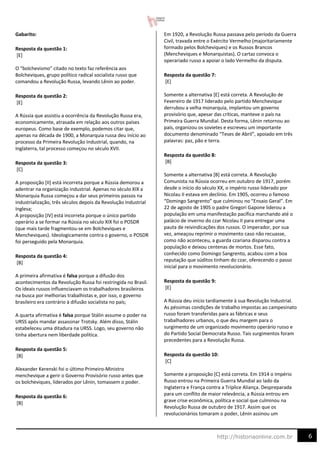 6
http://historiaonline.com.br
Gabarito:
Resposta da questão 1:
[E]
O “bolchevismo” citado no texto faz referência aos
Bolcheviques, grupo político radical socialista russo que
comandou a Revolução Russa, levando Lênin ao poder.
Resposta da questão 2:
[E]
A Rússia que assistiu a ocorrência da Revolução Russa era,
economicamente, atrasada em relação aos outros países
europeus. Como base de exemplo, podemos citar que,
apenas na década de 1900, a Monarquia russa deu início ao
processo da Primeira Revolução Industrial, quando, na
Inglaterra, tal processo começou no século XVII.
Resposta da questão 3:
[C]
A proposição [II] está incorreta porque a Rússia demorou a
adentrar na organização industrial. Apenas no século XIX a
Monarquia Russa começou a dar seus primeiros passos na
industrialização, três séculos depois da Revolução Industrial
Inglesa;
A proposição [IV] está incorreta porque o único partido
operário a se formar na Rússia no século XIX foi o POSDR
(que mais tarde fragmentou-se em Bolcheviques e
Mencheviques). Ideologicamente contra o governo, o POSDR
foi perseguido pela Monarquia.
Resposta da questão 4:
[B]
A primeira afirmativa é falsa porque a difusão dos
acontecimentos da Revolução Russa foi restringida no Brasil.
Os ideais russos influenciavam os trabalhadores brasileiros
na busca por melhorias trabalhistas e, por isso, o governo
brasileiro era contrário à difusão socialista no país;
A quarta afirmativa é falsa porque Stálin assume o poder na
URSS após mandar assassinar Trotsky. Além disso, Stálin
estabeleceu uma ditadura na URSS. Logo, seu governo não
tinha abertura nem liberdade política.
Resposta da questão 5:
[B]
Alexander Kerenski foi o último Primeiro-Ministro
menchevique a gerir o Governo Provisório russo antes que
os bolcheviques, liderados por Lênin, tomassem o poder.
Resposta da questão 6:
[B]
Em 1920, a Revolução Russa passava pelo período da Guerra
Civil, travada entre o Exército Vermelho (majoritariamente
formado pelos Bolcheviques) e os Russos Brancos
(Mencheviques e Monarquistas). O cartaz convoca o
operariado russo a apoiar o lado Vermelho da disputa.
Resposta da questão 7:
[E]
Somente a alternativa [E] está correta. A Revolução de
Fevereiro de 1917 liderado pelo partido Menchevique
derrubou a velha monarquia, implantou um governo
provisório que, apesar das críticas, manteve o país na
Primeira Guerra Mundial. Desta forma, Lênin retornou ao
país, organizou os sovietes e escreveu um importante
documento denominado “Teses de Abril”, apoiado em três
palavras: paz, pão e terra.
Resposta da questão 8:
[B]
Somente a alternativa [B] está correta. A Revolução
Comunista na Rússia ocorreu em outubro de 1917, porém
desde o início do século XX, o império russo liderado por
Nicolau II estava em declínio. Em 1905, ocorreu o famoso
“Domingo Sangrento” que culminou no “Ensaio Geral”. Em
22 de agosto de 1905 o padre Gregori Gapone liderou a
população em uma manifestação pacífica marchando até o
palácio de inverno do czar Nicolau II para entregar uma
pauta de reivindicações dos russos. O imperador, por sua
vez, ameaçou reprimir o movimento caso não recuasse,
como não aconteceu, a guarda czariana disparou contra a
população e deixou centenas de mortos. Esse fato,
conhecido como Domingo Sangrento, acabou com a boa
reputação que súditos tinham do czar, oferecendo o passo
inicial para o movimento revolucionário.
Resposta da questão 9:
[E]
A Rússia deu início tardiamente à sua Revolução Industrial.
As péssimas condições de trabalho impostas ao campesinato
russo foram transferidas para as fábricas e seus
trabalhadores urbanos, o que deu margem para o
surgimento de um organizado movimento operário russo e
do Partido Social Democrata Russo. Tais surgimentos foram
precedentes para a Revolução Russa.
Resposta da questão 10:
[C]
Somente a proposição [C] está correta. Em 1914 o Império
Russo entrou na Primeira Guerra Mundial ao lado da
Inglaterra e França contra a Tríplice Aliança. Despreparada
para um conflito de maior relevância, a Rússia entrou em
grave crise econômica, política e social que culminou na
Revolução Russa de outubro de 1917. Assim que os
revolucionários tomaram o poder, Lênin assinou um
 