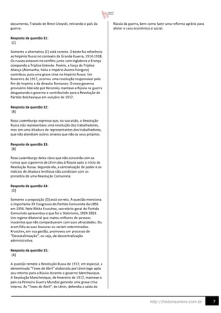 7
http://historiaonline.com.br
documento, Tratado de Brest-Litovski, retirando o país da
guerra.
Resposta da questão 11:
[C]
Somente a alternativa [C] está correta. O texto faz referência
ao Império Russo no contexto da Grande Guerra, 1914-1918.
Os russos estavam no conflito junto com Inglaterra e França
compondo a Tríplice Entente. Porém, a força da Tríplice
Aliança (Alemanha, Itália e Império Austro-húngaro)
contribuiu para uma grave crise no Império Russo. Em
fevereiro de 1917, ocorreu uma revolução responsável pelo
fim do Império e da dinastia Romanov. O novo governo
provisório liderado por Kerensky manteve a Rússia na guerra
desgastando o governo e contribuindo para a Revolução do
Partido Bolchevique em outubro de 1917.
Resposta da questão 12:
[B]
Rosa Luxemburgo expressa que, na sua visão, a Revolução
Russa não representava uma revolução dos trabalhadores,
mas sim uma ditadura de representantes dos trabalhadores,
que não atendiam outros anseios que não os seus próprios.
Resposta da questão 13:
[B]
Rosa Luxemburgo deixa claro que não concorda com os
rumos que o governo de Lênin deu à Rússia após o início da
Revolução Russa. Segunda ela, a centralização de poder e os
indícios de ditadura lenilistas não condiziam com os
preceitos de uma Revolução Comunista.
Resposta da questão 14:
[D]
Somente a proposição [D] está correta. A questão menciona
o importante XX Congresso do Partido Comunista da URSS
em 1956. Nele Nikita Kruschev, secretário-geral do Partido
Comunista apresentou o que foi o Stalinismo, 1924-1953.
Um regime ditatorial que matou milhares de pessoas
inocentes que não compactuavam com suas atrocidades. Ou
eram fiéis as suas loucuras ou seriam exterminados.
Kruschev, em sua gestão, promoveu um processo de
“Desestalinização”, ou seja, de descentralização
administrativa.
Resposta da questão 15:
[A]
A questão remete a Revolução Russa de 1917, em especial, a
denominada “Teses de Abril” elaborada por Lênin logo após
seu retorno para a Rússia durante o governo Menchevique.
A Revolução Menchevique, de fevereiro de 1917, manteve o
país na Primeira Guerra Mundial gerando uma grave crise
interna. As “Teses de Abril”, de Lênin, defendia a saída da
Rússia da guerra, bem como fazer uma reforma agrária para
aliviar o caos econômico e social.
 