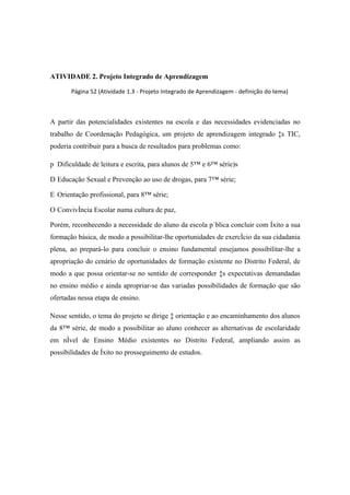 ATIVIDADE 2. Projeto Integrado de Aprendizagem

       Página 52 (Atividade 1.3 - Projeto Integrado de Aprendizagem - definição do tema)



A partir das potencialidades existentes na escola e das necessidades evidenciadas no
trabalho de Coordenação Pedagógica, um projeto de aprendizagem integrado às TIC,
poderia contribuir para a busca de resultados para problemas como:

p Dificuldade de leitura e escrita, para alunos de 5ª e 6ª série)s

D Educação Sexual e Prevenção ao uso de drogas, para 7ª série;

E Orientação profissional, para 8ª série;

O Convivência Escolar numa cultura de paz,

Porém, reconhecendo a necessidade do aluno da escola pública concluir com êxito a sua
formação básica, de modo a possibilitar-lhe oportunidades de exercício da sua cidadania
plena, ao prepará-lo para concluir o ensino fundamental ensejamos possibilitar-lhe a
apropriação do cenário de oportunidades de formação existente no Distrito Federal, de
modo a que possa orientar-se no sentido de corresponder às expectativas demandadas
no ensino médio e ainda apropriar-se das variadas possibilidades de formação que são
ofertadas nessa etapa de ensino.

Nesse sentido, o tema do projeto se dirige à orientação e ao encaminhamento dos alunos
da 8ª série, de modo a possibilitar ao aluno conhecer as alternativas de escolaridade
em nível de Ensino Médio existentes no Distrito Federal, ampliando assim as
possibilidades de êxito no prosseguimento de estudos.
 