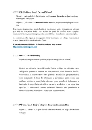 ATIVIDADE 3. Blogs: O quê? Para quê? Como?

   Página 54 (Atividade 1.4 - Participação em Fórum de discussão on line) publicada
   no blog para divulgação.

   Página 95 (Atividade 2.4 - Sabendo aonde ir (nosso projeto) mensagem postada no
   blog

Exercitamos diretamente a possibilidade de publicarmos textos e imagens na Internet,
por meio da criação de blogs. Pelo acesso do gmail foi possível criar a página,
selecionar o layout, inserir relógio, postar comentários, e exercitarmos a escrita digital.

Ao término da aula, alguns já conseguiram postar mensagens aos colegas para anunciar
o novo endereço de comunicação eletrônica.

Exercício das possibilidades de Configuração do blog pessoal:
http://dona.cecil.blogspot.com



ATIVIDADE 3.1 - Visitando blogs

       Página 109 (respondendo as questões propostas na apostila do cursista)



       Além da sua utilização como diários eletrônicos, os blogs são utilizados como
       catálogos de produtos e serviços, na área comercial; como álbum de família,
       possibilitando a interatividade entre parentes distanciados geograficamente;
       como instrumento de troca de informações e experiências entre pessoas que
       partilham hobbies ou experiências diversas; como veículo de informações e
       divulgação de experiências científicas, no meio acadêmico; e, na nossa área
       específica – educacional, assume diferentes formatos para possibilitar a
       interatividade entre professores e alunos com o conhecimento.




ATIVIDADES 3.3 e 3.4 - Projeto Integrado de Aprendizagem em blog

       Página 112 e 113 e 115 - para os que ainda não criaram seu blog e não fizeram
       postagens
 