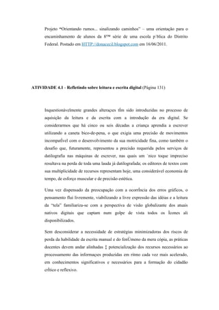 Projeto “Orientando rumos... sinalizando caminhos” – uma orientação para o
       encaminhamento de alunos da 8ª série de uma escola pública do Distrito
       Federal. Postado em HTTP://donacecil.blogspot.com em 16/06/2011.




ATIVIDADE 4.1 - Refletindo sobre leitura e escrita digital (Página 131)




       Inquestionávelmente grandes alterações têm sido introduzidas no processo de
       aquisição da leitura e da escrita com a introdução da era digital. Se
       considerarmos que há cinco ou seis décadas a criança aprendia a escrever
       utilizando a caneta bico-de-pena, o que exigia uma precisão de movimentos
       incompatível com o desenvolvimento da sua motricidade fina, como também o
       desafio que, futuramente, representou a precisão requerida pelos serviços de
       datilografia nas máquinas de escrever, nas quais um único toque impreciso
       resultava na perda de toda uma lauda já datilografada; os editores de textos com
       sua multiplicidade de recursos representam hoje, uma considerável economia de
       tempo, de esforço muscular e de precisão estética.

       Uma vez dispensado da preocupação com a ocorrência dos erros gráficos, o
       pensamento flui livremente, viabilizando a livre expressão das idéias e a leitura
       da “tela” familiariza-se com a perspectiva de visão globalizante dos atuais
       nativos digitais que captam num golpe de vista todos os ícones ali
       disponibilizados.

       Sem desconsiderar a necessidade de estratégias minimizadoras dos riscos de
       perda da habilidade da escrita manual e do fenômeno da mera cópia, as práticas
       docentes devem andar alinhadas à potencialização dos recursos necessários ao
       processamento das informações produzidas em ritmo cada vez mais acelerado,
       em conhecimentos significativos e necessários para a formação do cidadão
       crítico e reflexivo.
 