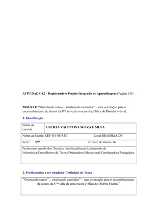 ATIVIDADE 4.2 - Registrando o Projeto Integrado de Aprendizagem (Página 135)



PROJETO “Orientando rumos... sinalizando caminhos” – uma orientação para o
encaminhamento de alunos da 8ª série de uma escola pública do Distrito Federal.

1. Identificação

Nome do
                   CECILIA VALENTINA SOUZA E SILVA
cursista

Nome da Escola: CEF 410 NORTE                        Local BRASÍLIA/DF

Série:     8ª                                    Número de alunos: 96

Professores envolvidos: Projetos Interdisciplinares/Laboratório de
Informática/Conselheiros de Turma/Orientadora Educacional/Coordenadora Pedagógica




2. Problemática a ser estudada / Definição do Tema

”Orientando rumos”... sinalizando caminhos” – uma orientação para o encaminhamento
          de alunos da 8ª série de uma escola pública do Distrito Federal”
 