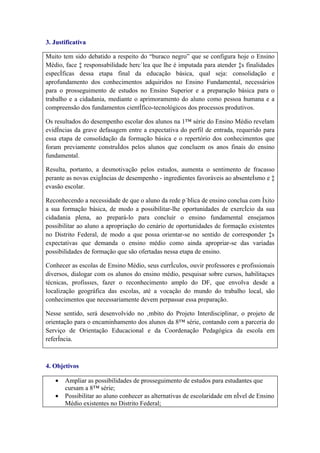 3. Justificativa

Muito tem sido debatido a respeito do “buraco negro” que se configura hoje o Ensino
Médio, face à responsabilidade hercúlea que lhe é imputada para atender às finalidades
específicas dessa etapa final da educação básica, qual seja: consolidação e
aprofundamento dos conhecimentos adquiridos no Ensino Fundamental, necessários
para o prosseguimento de estudos no Ensino Superior e a preparação básica para o
trabalho e a cidadania, mediante o aprimoramento do aluno como pessoa humana e a
compreensão dos fundamentos científico-tecnológicos dos processos produtivos.

Os resultados do desempenho escolar dos alunos na 1ª série do Ensino Médio revelam
evidências da grave defasagem entre a expectativa do perfil de entrada, requerido para
essa etapa de consolidação da formação básica e o repertório dos conhecimentos que
foram previamente construídos pelos alunos que concluem os anos finais do ensino
fundamental.

Resulta, portanto, a desmotivação pelos estudos, aumenta o sentimento de fracasso
perante as novas exigências de desempenho - ingredientes favoráveis ao absenteísmo e à
evasão escolar.

Reconhecendo a necessidade de que o aluno da rede pública de ensino conclua com êxito
a sua formação básica, de modo a possibilitar-lhe oportunidades de exercício da sua
cidadania plena, ao prepará-lo para concluir o ensino fundamental ensejamos
possibilitar ao aluno a apropriação do cenário de oportunidades de formação existentes
no Distrito Federal, de modo a que possa orientar-se no sentido de corresponder às
expectativas que demanda o ensino médio como ainda apropriar-se das variadas
possibilidades de formação que são ofertadas nessa etapa de ensino.

Conhecer as escolas de Ensino Médio, seus currículos, ouvir professores e profissionais
diversos, dialogar com os alunos do ensino médio, pesquisar sobre cursos, habilitações
técnicas, profissões, fazer o reconhecimento amplo do DF, que envolva desde a
localização geográfica das escolas, até a vocação do mundo do trabalho local, são
conhecimentos que necessariamente devem perpassar essa preparação.

Nesse sentido, será desenvolvido no âmbito do Projeto Interdisciplinar, o projeto de
orientação para o encaminhamento dos alunos da 8ª série, contando com a parceria do
Serviço de Orientação Educacional e da Coordenação Pedagógica da escola em
referência.



4. Objetivos

   •   Ampliar as possibilidades de prosseguimento de estudos para estudantes que
       cursam a 8ª série;
   •   Possibilitar ao aluno conhecer as alternativas de escolaridade em nível de Ensino
       Médio existentes no Distrito Federal;
 
