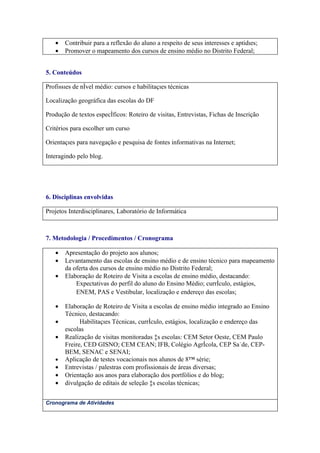 •   Contribuir para a reflexão do aluno a respeito de seus interesses e aptidões;
   •   Promover o mapeamento dos cursos de ensino médio no Distrito Federal;


5. Conteúdos

Profissões de nível médio: cursos e habilitações técnicas

Localização geográfica das escolas do DF

Produção de textos específicos: Roteiro de visitas, Entrevistas, Fichas de Inscrição

Critérios para escolher um curso

Orientações para navegação e pesquisa de fontes informativas na Internet;

Interagindo pelo blog.




6. Disciplinas envolvidas

Projetos Interdisciplinares, Laboratório de Informática



7. Metodologia / Procedimentos / Cronograma

   •   Apresentação do projeto aos alunos;
   •   Levantamento das escolas de ensino médio e de ensino técnico para mapeamento
       da oferta dos cursos de ensino médio no Distrito Federal;
   •   Elaboração de Roteiro de Visita a escolas de ensino médio, destacando:
           Expectativas do perfil do aluno do Ensino Médio; currículo, estágios,
           ENEM, PAS e Vestibular, localização e endereço das escolas;

   •   Elaboração de Roteiro de Visita a escolas de ensino médio integrado ao Ensino
       Técnico, destacando:
   •         Habilitações Técnicas, currículo, estágios, localização e endereço das
       escolas
   •   Realização de visitas monitoradas às escolas: CEM Setor Oeste, CEM Paulo
       Freire, CED GISNO; CEM CEAN; IFB, Colégio Agrícola, CEP Saúde, CEP-
       BEM, SENAC e SENAI;
   •   Aplicação de testes vocacionais nos alunos de 8ª série;
   •   Entrevistas / palestras com profissionais de áreas diversas;
   •   Orientação aos anos para elaboração dos portfólios e do blog;
   •   divulgação de editais de seleção às escolas técnicas;


Cronograma de Atividades
 