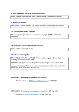 8. Recursos a serem utilizados (tecnológicos ou não)

Visitas, Palestras, Sites de busca, Blogs, Testes de Aptidão e Interesses Vocacionais,



9. Registro do processo

Será adotado o portfólio individual para registro de relatório das atividades desenvolvidas.



10. Avaliação e Resultados esperados

Interesse e participação dos alunos em cada etapa do projeto; Portfólio (relatório das
atividades)




11. Divulgação / Socialização do Projeto realizado

Painel, portfólio e elaboração de blog.



12. Referências Bibliográficas

FRIGOTTO, G, CIAVATTA, M., RAMOS, M. Ensino Médio Integrado – Concepção e
contradições. São Paulo: Cortez, 2005.

SOARES, D.H.P. O jovem e a escolha profissional. Porto Alegre: Mercado Aberto, 1987.

________ Orientação profissional em grupo na escola pública: direções possíveis, desafios
necessários. Porto Alegre: Artes Médicas, 2002.




ATIVIDADE 7.2 - Planejando sua apresentação (Página 238)

        Atividade editada no HTTP://donacecil.blogspot.com, em 16/06/2011.




ATIVIDADE 7.3 - Criando a sua apresentação e o seu primeiro slide Página 240

        Editado no HTTP://donacecil.blogspot.com, em 16/06/2011.
 