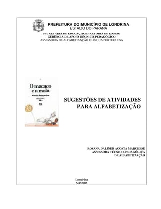 SECRETARIA DE EDUCAÇÃO/DIRETORIA DE ENSINO
    GERÊNCIA DE APOIO TÉCNICO-PEDAGÓGICO
ASSESSORIA DE ALFABETIZAÇÃO E LÍNGUA PORTUGUESA




             SUGESTÕES DE ATIVIDADES
                PARA ALFABETIZAÇÃO




                           ROSANA DALINER ACOSTA MARCHESE
                             ASSESSORA TÉCNICO-PEDAGÓGICA
                                         DE ALFABETIZAÇÃO




                    Londrina
                    Set/2003
 