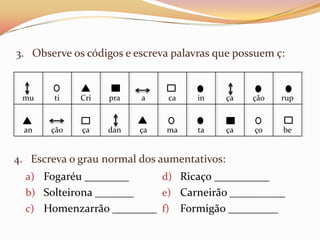 3. Observe os códigos e escreva palavras que possuem ç:


 mu     ti   Cri   pra    a     ca      in   ça   ção     rup



  an   ção   ça    dan    ça   ma       ta   ça   ço      be


4. Escreva o grau normal dos aumentativos:
  a) Fogaréu ________          d) Ricaço __________
  b) Solteirona _______        e) Carneirão __________
  c) Homenzarrão ________ f)         Formigão _________
 
