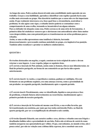 Ao longo dos anos, Pedro acabou desenvolvendo uma sensibilidade muito apurada em seu
trabalho. Graças a essa habilidade, aprendeu a identificar com rapidez quando havia uma
ovelha mais estressada no grupo. Mas descobriu também que a causa não era tão importante
assim. O que realmente interessava era, fosse qual fosse a circunstância, neutralizar o
problema. Se não agisse com vigor, o rebanho inteiro poderia se contaminar com o
comportamento de uma ovelha, tornando-se incontrolável em alguns minutos.
Para se defender de situações como essa, Pedro cercou-se de uma série de ferramentas. A
primeira delas foi estabelecer sensores que o alertassem com antecedência sobre fatos muitas
vezes despercebidos, mas com potencial para se transformarem em sérios problemas para o
rebanho.
Assim, se uma ovelha apresentasse uma tendência à histeria, berrando
desnecessariamente e provocando contínua ansiedade no grupo, era implacável na punição.
Também sabia reconhecer e premiar os melhores colaboradores.


QUESTÃO 1


Os trechos destacados em negrito, a seguir, constam no texto original do autor e devem
retornar a seus lugares. A esse respeito, julgue os seguintes itens.
a) É correta a inserção de Pois animais, assim como os homens, têm as suas idiossincrasias. no
final do primeiro parágrafo, na forma de um comentário ao que havia sido exposto
anteriormente.


b) É correto inserir As razões, a experiência o ensinou, podiam ser múltiplas. Ora um
ferimento ou um problema orgânico, ora uma ameaça externa, como a proximidade de
um predador. no segundo parágrafo, imediatamente após o segundo período.


c) É correto inserir Paralelamente, uma vez identificado, liquidava com presteza o foco
do problema, evitando futuros aborrecimentos ou recorrências. imediatamente após o
primeiro período do terceiro parágrafo.


d) É correta a inserção de Foi assim até mesmo com Elvira, a sua ovelha favorita, que
foi transformada em costeletas, por mais que isso tenha entristecido Pedro. no final do
quarto parágrafo, por ser a exemplificação da afirmativa nele contida.


e) O trecho Quando Eduardo, um carneiro caolho e coxo, alertou o rebanho com seus frágeis e
desafinados balidos sobre a proximidade de um lobo, Pedro não só deixou de castrá-lo como
também assegurou sua aposentadoria por velhice. O que, convenhamos, no mundo ovino, não é
pouca coisa!, por não ter relação com a última idéia expressa, deve constituir um sexto
 