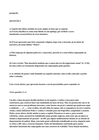 parágrafo.


QUESTÃO 2


A respeito das idéias contidas no texto, julgue os itens que se seguem.
a) O texto classifica-se como uma fábula ou um apólogo, por atribuir a seres
inanimados características de seres humanos.


b) O texto apresenta uma forte conotação religiosa, haja vista a inserção, já no início da
narrativa, do nome bíblico “Pedro”.


c) Pelo emprego de algumas palavras e expressões, percebe-se o tom irônico empregado na
história.


d) Com o trecho “Mas descobriu também que a causa não era tão importante assim” (L. 9-10),
há uma crítica ao tratamento dispensado aos empregados pelos patrões.


e) As atitudes do pastor estão fundadas na seguinte máxima: uma ovelha ruim põe a perder
todo o rebanho.


Leia o texto abaixo, que apresenta lacunas a serem preenchidas, para responder às


Texto questões 3 e 4


Um dia, o dono do pasto decidiu desfazer-se do negócio e vendeu a área para uma
construtora, que resolveu fazer um condomínio de lazer de luxo. Mas era preciso dar um ar de
natureza sem os seus problemas inerentes, como insetos em geral e animais que pudessem sujar
o ambiente. ___I___, criar ovelhas, até pela falta de espaço, não se enquadrava no novo cenário.
Assim, o dono indenizou Pedro e vendeu o rebanho para um frigorífico, congelando o assunto.
Pedro, nessa altura, decide mudar-se para a capital. Passam-se os anos e, para resumir
a história, vamos encontrá-lo trabalhando numa grande empresa, num setor que na época se
chamava departamento de pessoal – ou DP, que alguns maldosamente diziam ser as iniciais de
departamento de polícia. Hoje, com tanta gente sofisticada trabalhando na área, ninguém mais
se refere a DP, mas a recursos humanos. Pedro foi inicialmente contratado para anotar
alterações funcionais dos empregados nas suas carteiras de trabalho. Nessa função mecânica,
 