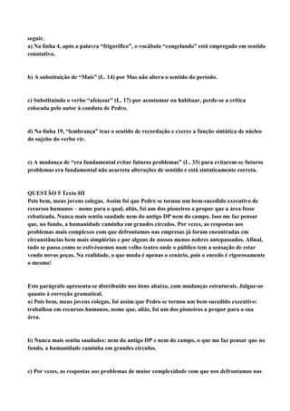 seguir.
a) Na linha 4, após a palavra “frigorífico”, o vocábulo “congelando” está empregado em sentido
conotativo.


b) A substituição de “Mais” (L. 14) por Mas não altera o sentido do período.


c) Substituindo o verbo “afeiçoar” (L. 17) por acostumar ou habituar, perde-se a crítica
colocada pelo autor à conduta de Pedro.


d) Na linha 19, “lembrança” traz o sentido de recordação e exerce a função sintática de núcleo
do sujeito do verbo vir.


e) A mudança de “era fundamental evitar futuros problemas” (L. 33) para evitarem-se futuros
problemas era fundamental não acarreta alterações de sentido e está sintaticamente correta.


QUESTÃO 5 Texto III
Pois bem, meus jovens colegas. Assim foi que Pedro se tornou um bem-sucedido executivo de
recursos humanos – nome para o qual, aliás, foi um dos pioneiros a propor que a área fosse
rebatizada. Nunca mais sentiu saudade nem do antigo DP nem do campo. Isso me faz pensar
que, no fundo, a humanidade caminha em grandes círculos. Por vezes, as respostas aos
problemas mais complexos com que defrontamos nas empresas já foram encontradas em
circunstâncias bem mais simplórias e por alguns de nossos menos nobres antepassados. Afinal,
tudo se passa como se estivéssemos num velho teatro onde o público tem a sensação de estar
vendo novas peças. Na realidade, o que muda é apenas o cenário, pois o enredo é rigorosamente
o mesmo!


Este parágrafo apresenta-se distribuído nos itens abaixo, com mudanças estruturais. Julgue-os
quanto à correção gramatical.
a) Pois bem, meus jovens colegas, foi assim que Pedro se tornou um bem sucedido executivo:
trabalhou em recursos humanos, nome que, aliás, foi um dos pioneiros a propor para a sua
área.


b) Nunca mais sentiu saudades: nem do antigo DP e nem do campo, o que me faz pensar que no
fundo, a humanidade caminha em grandes círculos.


c) Por vezes, as respostas aos problemas de maior complexidade com que nos defrontamos nas
 