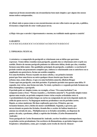 empresas já foram encontradas em circunstâncias bem mais simples e por alguns dos nossos
menos nobres antepassados.


d) Afinal, tudo se passa como se nos encontrássemos em um velho teatro em que nós, o público,
tivéssemos a impressão de estar vendo peças novas.


e) Haja vista que o enredo é rigorosamente o mesmo, na realidade muda apenas o cenário!


GABARITO
1: C-C-E-C-E 2: E-E-C-C-C 3: C-C-E-E-C 4: C-E-C-C-C 5: E-E-C-C-C


2. TIPOLOGIA TEXTUAL


A estrutura e a composição do parágrafo se relacionam com as idéias que queremos
expressar. Temos idéias reunidas num parágrafo, quando elas se relacionam entre si pelo seu
sentido. Dentro do mesmo parágrafo podemos ter diferentes idéias, desde que elas, reunidas,
formem uma idéia maior. São qualidades principais do parágrafo, a unidade e a coerência.O
período contém um pensamento completo que, embora se relacionando com os anteriores ou se
ampliando nos posteriores, forma um sentido completo.
Era uma borboleta. Passou roçando em meus cabelos, e no primeiro instante
pensei que fosse uma bruxa ou outro qualquer desses insetos que fazem vida
urbana; mas, como olhasse, vi que era uma borboleta amarela. (Rubem Braga)
Temos aqui um parágrafo, com dois períodos. O primeiro período tem apenas uma idéia. O
segundo, tem várias, mas forma um todo. No total, o primeiro e o segundo período formam um
bloco homogêneo, o parágrafo.
O período pode ser simples (como, no exemplo, a frase: “Era uma borboleta”) ou
composto (como a frase: “Passou roçando (...) borboleta amarela”). No período simples temos
apenas uma oração, no período composto temos várias orações articuladas entre si.
A predominância de períodos longos ou curtos na composição de um texto depende muito do
estilo de quem escreve. Na linguagem moderna predomina o uso de períodos curtos.
Depois, as coisas mudaram. Há duas explicações para isso. Primeira, que nos
tornamos homens, isto é, bichos de menor sensibilidade. Segunda, o governo, que
mexeu demais na pauta dos feriados, tirando-lhes o caráter de balizas imutáveis e
amenas na estrada do ano... Multiplicaram-se os feriados enrustidos, ou dispensas de
ponto e de aula, e perdemos, afinal, o espírito dos feriados. (Carlos Drummond de
Andrade)
Nesse parágrafo de Carlos Drummond de Andrade, escritor brasileiro contemporâneo,
os períodos curtos predominam. Em escritores do Romantismo, os períodos longos eram
freqüentes e abundantes, como, por exemplo, neste trecho de José de Alencar:
 