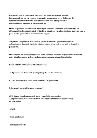 Felizmente todo o deserto tem seus oásis, nos quais a natureza, por um
faceiro capricho, parece esmerar-se em criar um pequeno berço de flores e de
verdura concentrando nesses cantinhos de terra toda a força de seiva
necessária para fecundar as vastas planícies.

O uso de períodos curtos oferece a vantagem de maior clareza de pensamento (e, em
última análise, de comunicação), evitando-se o perigoso entrelaçamento de frases em que se
pode perder quem utiliza períodos muito longos.


No período composto os pensamentos podem se articular por coordenação ou
subordinação. Quanto à tipologia vejamos o texto dissertativo, narrativo, descritivo,
persuasivo.


Dissertação é um texto que apresenta idéias, opiniões, reflexão ou julgamento sobre um
determinado assunto. A dissertação apresenta uma estrutura determinada:


ESTRUTURA DO TEXTO DISSERTATIVO


a) Apresentação do assunto (idéia principal a ser desenvolvida).


b) Posicionamento do autor sobre o assunto.(Argumentos)


2. Desenvolvimento(Contra-argumentos)


a) Defesa do posicionamento do autor, através de argumentos.
A argumentação para tornar-se mais convincente e verdadeira pode valer-se
de :-exemplos


-citações


-fatos acontecidos


-dados comprovados
 