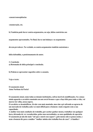 -causas/conseqüências


-enumeração, etc.


b) Também pode haver contra-argumentos, ou seja, idéias contrárias aos


argumentos apresentados. No final, faz-se um balanço e os argumentos


devem prevalecer. Na verdade, os contra-argumentos também sustentam a


idéia defendida, o posicionamento do autor.


3. Conclusão
a) Retomada de idéia principal e conclusão.


b) Podem-se apresentar sugestões sobre o assunto.


Veja o texto:


O casamento atual
Anna Narbone de Faria1


O casamento atual, como todas as demais instituições, sofreu incríveis modificações. Se a moça
ainda aguarda o cavaleiro montado em um corcel branco e que a faça feliz para toda a vida, vai
morrer de velha, nessa espera.
O cavaleiro se desmistificou. Já não vem mais montado, mas sim a pé sofrendo as agruras de
um mercado de trabalho.cada vez mais difícil para o homem e mais exigente com a sua
capacidade.
A mulher tem mais condições de trabalho, por aceitar ganhar menos, trabalhar em qualquer
hora, deixando de ver reconhecidas, pelas suas necessidades, as suas qualidades de operária.
O casamento já não diz mais "até que a morte nos separe", pelo menos não se pensa assim, e
nem o homem diz para a mulher "mulher minha não trabalha fora de casa". A família é
 