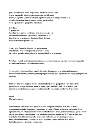 passa o casamento atual, preparando o leitor a aceitar a sua
tese: a separação, o fim do casamento que não dá certo.
5º e 6º parágrafos Continuando sua argumentação, a autora posiciona-se a
respeito da separação e defende a tese de que é melhor
viver separados do que juntos e infelizes.

Conclusão
7º parágrafo
Concluindo, a autora reafirma a tese da separação e a
sustenta com um novo argumento: a família não se
desestrutura se as pessoas têm consciência de suas
responsabilidades perante ela.


A narração é um tipo de texto em que se conta
uma história real ou imaginária, através de fatos
sucessivos que vão ocorrendo num tempo dinâmico, progressivo.


Notícia de jornal, histórias em quadrinhos, anedota, romances, novelas, contos, crônicas são
textos narrativos que contam uma história.


As narrativas chegam até nós através de várias linguagens: pela palavra (linguagem
verbal: oral e escrita), pela imagem (linguagem visual ), pela representação (linguagem gestual)
e outras.


Para que haja a narração é preciso um narrador (sujeito que pratica o ato de narrar),
personagens, tempo dinâmico, espaço, ações. Nesta unidade, você vai ler dois textos
narrativos muito interessantes e perceber como foi explorada essa forma de escrever.


Lisete
Clarice Lispector


Uma tarde eu estava andando pelas ruas para comprar presentes de Natal. As ruas
estavam muito cheias de pessoas comprando presentes. No meio daquela gente toda vi um
agrupamento, fui olhar: era um homem vendendo vários micos, todos vestidos de gente e muito
engraçados. Pensei que todos de casa iam ficar adorando o presente de Natal, se fosse um
miquinho. Escolhi uma miquinha muito suave e linda, que era muito pequena.
Estava vestida com saia vermelha, e usava brincos e colares baianos. Era muito
delicada conosco, e dormia o tempo todo.
 