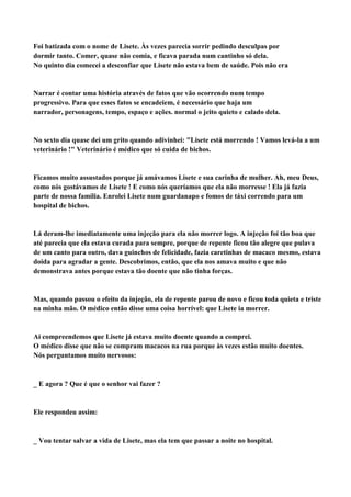 Foi batizada com o nome de Lisete. Às vezes parecia sorrir pedindo desculpas por
dormir tanto. Comer, quase não comia, e ficava parada num cantinho só dela.
No quinto dia comecei a desconfiar que Lisete não estava bem de saúde. Pois não era


Narrar é contar uma história através de fatos que vão ocorrendo num tempo
progressivo. Para que esses fatos se encadeiem, é necessário que haja um
narrador, personagens, tempo, espaço e ações. normal o jeito quieto e calado dela.


No sexto dia quase dei um grito quando adivinhei: "Lisete está morrendo ! Vamos levá-la a um
veterinário !" Veterinário é médico que só cuida de bichos.


Ficamos muito assustados porque já amávamos Lisete e sua carinha de mulher. Ah, meu Deus,
como nós gostávamos de Lisete ! E como nós queríamos que ela não morresse ! Ela já fazia
parte de nossa família. Enrolei Lisete num guardanapo e fomos de táxi correndo para um
hospital de bichos.


Lá deram-lhe imediatamente uma injeção para ela não morrer logo. A injeção foi tão boa que
até parecia que ela estava curada para sempre, porque de repente ficou tão alegre que pulava
de um canto para outro, dava guinchos de felicidade, fazia caretinhas de macaco mesmo, estava
doida para agradar a gente. Descobrimos, então, que ela nos amava muito e que não
demonstrava antes porque estava tão doente que não tinha forças.


Mas, quando passou o efeito da injeção, ela de repente parou de novo e ficou toda quieta e triste
na minha mão. O médico então disse uma coisa horrível: que Lisete ia morrer.


Aí compreendemos que Lisete já estava muito doente quando a comprei.
O médico disse que não se compram macacos na rua porque às vezes estão muito doentes.
Nós perguntamos muito nervosos:



E agora ? Que é que o senhor vai fazer ?


Ele respondeu assim:



Vou tentar salvar a vida de Lisete, mas ela tem que passar a noite no hospital.
 