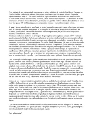 Com a ajuda de um mapa-múndi, mostre que os países asiáticos da costa do Pacífico, a Europa e os
Estados Unidos estão muito a frente do resto do mundo em conexão com a internet. Segundo
levantamento de 2008 da ComScore, instituição especializada em pesquisas sobre o uso da rede,
existem 308,8 milhões de internautas asiáticos, 232,8 milhões de europeus e 183,8 milhões de norte-
americanos. O Brasil possui 59 milhões, a maioria nos grandes centros urbanos do sudeste e do sul do
país. São quase 800 milhões de pessoas conectadas, criando e recriando usos para a rede.

2ª aula - Nessa segunda parte, aprofunde os temas levantados na primeira aula, oferecendo um pouco
mais de contexto histórico para pensar as tecnologias de informação. Comente com a classe, por
exemplo, que algumas ferramentas anteriores à internet passaram por processos de adaptação e
mudança semelhantes, como o telefone.
Thomas Alva Edison elaborou os princípios de gravação e reprodução do som em 1877. Tanto ele
quanto Alexander Graham Bell dividem a fama de terem inventado o telefone, uma outra tecnologia
atualmente muito difundida. Quando surgiram, essa máquina de reprodução e gravação de sons não
conseguiu empolgar seus contemporâneos. Era muito difícil, há mais de 100 anos, prever a revolução
causada pela telefonia, tanto nos negócios quanto na nossa vida pessoal. Quem consegue imaginar
um mundo no qual só se consegue ouvir a voz dos amigos e parentes pessoalmente? Leve os alunos a
pensar que nossos celulares permitem esse contato a qualquer tempo e lugar. E o que dizer dos
tocadores de MP3? A ideia de escutar em qualquer lugar música baixada da internet nunca esteve
presente nos planos daqueles que inventaram tais tecnologias, mas usos como esses que definem,
hoje, as nossas relações com elas - com imenso prejuízo para a indústria fonográfica, por exemplo.

Uma tecnologia desenhada para gravar e reproduzir som desenvolveu-se em grande escala apenas
quando começou a ser utilizada para fins aparentemente banais: bater papo e escutar músicas. Da
mesma forma, a internet só tornou-se a força desestabilizadora que é hoje quando começou a ser
adaptada para usos do cotidiano. Desenhada para fins militares pelos EUA, ela parte de um princípio
de transmissão descentralizada de informação. A rede foi concebida para permitir a comunicação no
caso de um holocausto nuclear: mesmo com uma parte do sistema destruída ele, como um todo,
permanece funcionando, pois a informação consegue ser transmitida por rotas alternativas. Detalhes
técnicos à parte, a internet foi rapidamente adotada por centros de pesquisa e universidades, para, por
fim (no final dos anos 1980), ser liberada para o mercado consumidor.

Muitos de nós vivemos uma época, muito recente, na qual não havia internet, email, Youtube, Orkut
ou MSN. Colocar fotos da nossa vida particular para qualquer um do planeta ver, escrever diários
online ou ter acesso instantâneo via mensagens era inconcebível. Mesmo assim, uma grande parte
ganhou tanta familiaridade com essas ferramentas que já não consegue se imaginar sem acesso a elas.
Ainda hoje, novas formas de uso de tecnologias ligadas à internet continuam a ser desenvolvidas,
com possibilidades e usos imprevisíveis. Alguns filósofos, como Pierre Lévy, pensam que a conexão
do planeta via web levará a uma forma original de inteligência mundial, aumentando as nossas
capacidades cognitivas por meio de redes virtuais. Se isso vai ocorrer ou não, o fato é que já vivemos
num mundo transformado, e a exploração das novas fronteiras tecnológicas permanece um projeto
aberto.

Conclua encomendando um texto dissertativo onde os estudantes avaliem o impacto da internet em
suas vidas, comentem o uso que fazem dela e projetem perspectivas pessoais - como, por exemplo, a
importância da rede na profissão que pretendem seguir.

Quer saber mais?
 