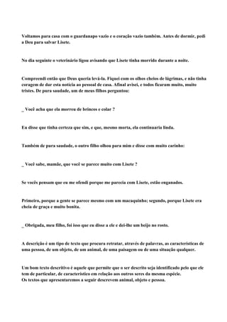Voltamos para casa com o guardanapo vazio e o coração vazio também. Antes de dormir, pedi
a Deu para salvar Lisete.


No dia seguinte o veterinário ligou avisando que Lisete tinha morrido durante a noite.


Compreendi então que Deus queria levá-la. Fiquei com os olhos cheios de lágrimas, e não tinha
coragem de dar esta notícia ao pessoal de casa. Afinal avisei, e todos ficaram muito, muito
tristes. De pura saudade, um de meus filhos perguntou:



Você acha que ela morreu de brincos e colar ?


Eu disse que tinha certeza que sim, e que, mesmo morta, ela continuaria linda.


Também de pura saudade, o outro filho olhou para mim e disse com muito carinho:



Você sabe, mamãe, que você se parece muito com Lisete ?


Se vocês pensam que eu me ofendi porque me parecia com Lisete, estão enganados.


Primeiro, porque a gente se parece mesmo com um macaquinho; segundo, porque Lisete era
cheia de graça e muito bonita.



Obrigada, meu filho, foi isso que eu disse a ele e dei-lhe um beijo no rosto.


A descrição é um tipo de texto que procura retratar, através de palavras, as características de
uma pessoa, de um objeto, de um animal, de uma paisagem ou de uma situação qualquer.


Um bom texto descritivo é aquele que permite que o ser descrito seja identificado pelo que ele
tem de particular, de característico em relação aos outros seres da mesma espécie.
Os textos que apresentaremos a seguir descrevem animal, objeto e pessoa.
 