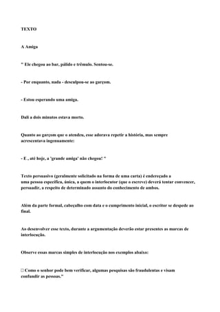 TEXTO


A Amiga


" Ele chegou ao bar, pálido e trêmulo. Sentou-se.


- Por enquanto, nada - desculpou-se ao garçom.


- Estou esperando uma amiga.


Dali a dois minutos estava morto.


Quanto ao garçom que o atendeu, esse adorava repetir a história, mas sempre
acrescentava ingenuamente:


- E , até hoje, a 'grande amiga' não chegou! "


Texto persuasivo (geralmente solicitado na forma de uma carta) é endereçado a
uma pessoa específica, única, a quem o interlocutor (que o escreve) deverá tentar convencer,
persuadir, a respeito de determinado assunto do conhecimento de ambos.


Além da parte formal, cabeçalho com data e o cumprimento inicial, o escritor se despede ao
final.


Ao desenvolver esse texto, durante a argumentação deverão estar presentes as marcas de
interlocução.


Observe essas marcas simples de interlocução nos exemplos abaixo:



Como o senhor pode bem verificar, algumas pesquisas são fraudulentas e visam
confundir as pessoas."
 