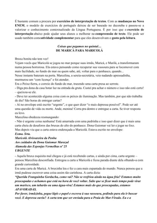 É bastante comum a procura por exercícios de interpretação de textos. Com as mudanças no Novo
ENEM, o modelo de exercícios de português deixou de ser baseado no decoreba e passou-se a
valorizar o conhecimento contextualizado da Língua Portuguesa. É por isso que o exercício de
interpretação abaixo pode ajudar seus alunos a melhorar na compreensão de texto. Ele pode ser
usado também comoatividade complementar para que eles desenvolvam o gosto pela leitura.

                                 Coisas que pegamos no quintal…
                                DE MARICÁ PARA MARICOLÁ

Bruxa bonita não tem vez!
Vejam vocês que Maricolá se jogou no mar porque suas irmãs, Maricá, e Marilá, a transformaram
numa pessoa horrorosa. Ela estava pensando como recuperar sua vassoura para se locomover com
mais facilidade, no fundo do mar ou quem sabe, até, voltar para o penhasco, quando...
Nesse instante bateram na porta. Marcelina, a sereia-secretária, veio nadando apressadinha,
murmurou um “com licença” e foi atender.
Era o Peixe-Serra, o correio do fundo do mar, trazendo uma carta presa ao serrote.
- Diga pra dona da casa botar luz na entrada da gruta. Custei pra achar o número e isso não está certo!
– queixou-se ele.
- Deve ter acontecido alguma coisa com os peixes de iluminação. Mas também, por que não trabalha
de dia? São horas de entregar cartas?
- Aí no envelope está escrito “urgente”, o que quer dizer “o mais depressa possível”. Pode ser até
uma questão de vida ou morte. Ande, menina! Corra pra dentro e entregue a carta. Se tiver resposta
eu levo.
Marcelina obedeceu resmungando:
- Não é urgente coisa nenhuma! Está amarrada com uma pedrinha e isso quer dizer que é mais uma
carta cheia de desaforos das bruxas do alto do penhasco. Dona Guiomar vai ler e jogar no lixo.
Mas depois viu que a carta estava endereçada a Maricolá. Estava escrito no envelope:
Exma. Srta.
Maricolá Alvissareira da Penha
Aos cuidados da Dona Guiomar Marazul
Alameda das Esponjas Vermelhas nº 25
URGENTE
- Aquela bruxa esquisita mal chegou e já está recebendo cartas, e ainda por cima, carta urgente –
pensou Marcelina desconfiada. Entregou a carta a Maricolá e ficou parada diante dela olhando-a com
grande curiosidade.
Era uma carta de Maricá. A bruxinha leu e fez a cara mais espantada do mundo. Nunca pensou que a
irmã pudesse escrever uma coisa assim tão carinhosa. A carta dizia:
“Querida Franguinha Gorducha, como vai? Não se resfriou ainda na água fria? Estamos muito
preocupadas e achamos que está na hora de você voltar. Sabe que se ficar mais tempo pode virar
um marisco, um tubarão ou uma água-viva! Estamos mais do que preocupadas, estamos
APAVORADAS.
Por favor, irmãzinha, pegue lápis e papel e escreva à sua vassoura, pedindo para ela ir buscar
você. E depressa ouviu? A carta tem que ser enviada para a Praia do Mar-Virado. Eu e a
 