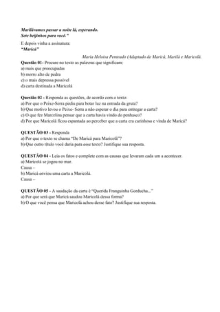 Marilávamos passar a noite lá, esperando.
Sete beijinhos para você.”
E depois vinha a assinatura:
“Maricá”
                                 Maria Heloisa Penteado (Adaptado de Maricá, Marilá e Maricolá.
Questão 01- Procure no texto as palavras que significam:
a) mais que preocupadas
b) morro alto de pedra
c) o mais depressa possível
d) carta destinada a Maricolá

Questão 02 - Responda as questões, de acordo com o texto:
a) Por que o Peixe-Serra pediu para botar luz na entrada da gruta?
b) Que motivo levou o Peixe- Serra a não esperar o dia para entregar a carta?
c) O que fez Marcelina pensar que a carta havia vindo do penhasco?
d) Por que Maricolá ficou espantada ao perceber que a carta era carinhosa e vinda de Maricá?

QUESTÃO 03 - Responda
a) Por que o texto se chama “De Maricá para Maricolá”?
b) Que outro título você daria para esse texto? Justifique sua resposta.

QUESTÃO 04 - Leia os fatos e complete com as causas que levaram cada um a acontecer.
a) Maricolá se jogou no mar.
Causa –
b) Maricá enviou uma carta a Maricolá.
Causa –

QUESTÃO 05 - A saudação da carta é “Querida Franguinha Gorducha...”
a) Por que será que Maricá saudou Maricolá dessa forma?
b) O que você pensa que Maricolá achou desse fato? Justifique sua resposta.
 