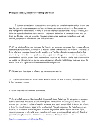 Dicas para analisar, compreender e interpretar textos




        É comum encontrarmos alunos se queixando de que não sabem interpretar textos. Muitos têm
aversão a exercícios nessa categoria. Acham monótono, sem graça, e outras vezes dizem: cada um
tem o seu próprio entendimento do texto ou cada um interpreta a sua maneira. No texto literário, essa
idéia tem algum fundamento, tendo em vista a linguagem conotativa, os símbolos criados, mas em
texto não-literário isso é um equívoco. Diante desse problema, seguem algumas dicas para você
analisar, compreender e interpretar com mais proficiência.



1º - Crie o hábito da leitura e o gosto por ela. Quando nós passamos a gostar de algo, compreendemos
melhor seu funcionamento. Nesse caso, as palavras tornam-se familiares a nós mesmos. Não se deixe
levar pela falsa impressão de que ler não faz diferença. Também não se intimide caso alguém diga
que você lê porcaria. Leia tudo que tenha vontade, pois com o tempo você se tornará mais seleto e
perceberá que algumas leituras foram superficiais e, às vezes, até ridículas. Porém elas foram o ponto
de partida e o estímulo para se chegar a uma leitura mais refinada. Existe tempo para cada tempo de
nossas vidas. Não fique chateado com comentários desagradáveis.



2º - Seja curioso, investigue as palavras que circulam em seu meio.



3º - Aumente seu vocabulário e sua cultura. Além da leitura, um bom exercício para ampliar o léxico
é fazer palavras cruzadas.



4º - Faça exercícios de sinônimos e antônimos.



5º - Leia verdadeiramente. Somos um País de poucas leituras. Veja o que diz a reportagem, a seguir,
sobre os estudantes brasileiros. Dados do Programa Internacional de Avaliação de Alunos (Pisa)
revelam que, entre os 32 países submetidos ao exame para medir a capacidade de leitura dos alunos,
o Brasil é o pior da turma.A julgar pelos resultados do Pisa, divulgados no dia 5 de dezembro, em
Brasília, os estudantes brasileiros pouco entendem do que lêem. O Brasil ficou em último lugar,
numa pesquisa que envolveu 32 países e avaliou, sobretudo, a compreensão de textos. No Brasil, as
provas foram aplicadas em 4,8 mil alunos, da 7a série ao 2º ano do Ensino Médio.

http://www.seduc.ce.gov.br/cfe/artigo2.htm
 