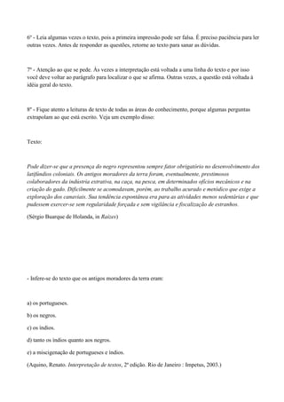 6º - Leia algumas vezes o texto, pois a primeira impressão pode ser falsa. É preciso paciência para ler
outras vezes. Antes de responder as questões, retorne ao texto para sanar as dúvidas.



7º - Atenção ao que se pede. Às vezes a interpretação está voltada a uma linha do texto e por isso
você deve voltar ao parágrafo para localizar o que se afirma. Outras vezes, a questão está voltada à
idéia geral do texto.



8º - Fique atento a leituras de texto de todas as áreas do conhecimento, porque algumas perguntas
extrapolam ao que está escrito. Veja um exemplo disso:



Texto:



Pode dizer-se que a presença do negro representou sempre fator obrigatório no desenvolvimento dos
latifúndios coloniais. Os antigos moradores da terra foram, eventualmente, prestimosos
colaboradores da indústria extrativa, na caça, na pesca, em determinados ofícios mecânicos e na
criação do gado. Dificilmente se acomodavam, porém, ao trabalho acurado e metódico que exige a
exploração dos canaviais. Sua tendência espontânea era para as atividades menos sedentárias e que
pudessem exercer-se sem regularidade forçada e sem vigilância e fiscalização de estranhos.

(Sérgio Buarque de Holanda, in Raízes)




- Infere-se do texto que os antigos moradores da terra eram:



a) os portugueses.

b) os negros.

c) os índios.

d) tanto os índios quanto aos negros.

e) a miscigenação de portugueses e índios.

(Aquino, Renato. Interpretação de textos, 2ª edição. Rio de Janeiro : Impetus, 2003.)
 