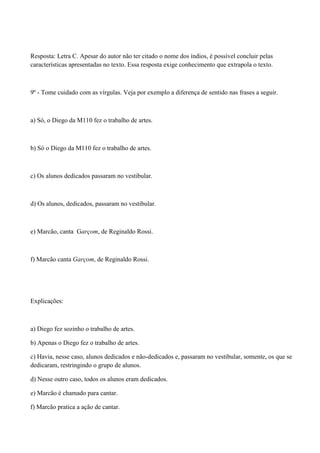 Resposta: Letra C. Apesar do autor não ter citado o nome dos índios, é possível concluir pelas
características apresentadas no texto. Essa resposta exige conhecimento que extrapola o texto.



9º - Tome cuidado com as vírgulas. Veja por exemplo a diferença de sentido nas frases a seguir.



a) Só, o Diego da M110 fez o trabalho de artes.



b) Só o Diego da M110 fez o trabalho de artes.



c) Os alunos dedicados passaram no vestibular.



d) Os alunos, dedicados, passaram no vestibular.



e) Marcão, canta Garçom, de Reginaldo Rossi.



f) Marcão canta Garçom, de Reginaldo Rossi.




Explicações:



a) Diego fez sozinho o trabalho de artes.

b) Apenas o Diego fez o trabalho de artes.

c) Havia, nesse caso, alunos dedicados e não-dedicados e, passaram no vestibular, somente, os que se
dedicaram, restringindo o grupo de alunos.

d) Nesse outro caso, todos os alunos eram dedicados.

e) Marcão é chamado para cantar.

f) Marcão pratica a ação de cantar.
 