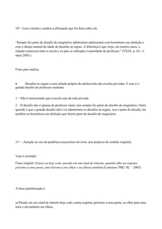 10º - Leia o trecho e analise a afirmação que foi feita sobre ele.



“Sempre fez parte do desafio do magistério administrar adolescente com hormônios em ebulição e
com o desejo natural da idade de desafiar as regras. A diferença é que, hoje, em muitos casos, a
relação comercial entre a escola e os pais se sobrepõe à autoridade do professor.” (VEJA, p. 63, 11
maio 2005.)



Frase para análise.



      Desafiar as regras é uma atitude própria do adolescente das escolas privadas. E esse é o
grande desafio do professor moderno.


1 – Não é mencionado que a escola seja da rede privada.

2 – O desafio não é apenas do professor atual, mas sempre fez parte do desafio do magistério. Outra
questão é que o grande desafio não é só administrar os desafios às regras, isso é parte do desafio, há
também os hormônios em ebulição que fazem parte do desafio do magistério.




11º - Atenção ao uso da paráfrase (reescritura do texto sem prejuízo do sentido original).



Veja o exemplo:

Frase original: Estava eu hoje cedo, parado em um sinal de trânsito, quando olho na esquina,
próximo a uma porta, uma loirona a me olhar e eu olhava também.(Concurso TRE/ SC – 2005)




A frase parafraseada é:



a) Parado em um sinal de trânsito hoje cedo, numa esquina, próximo a uma porta, eu olhei para uma
loira e ela também me olhou.
 