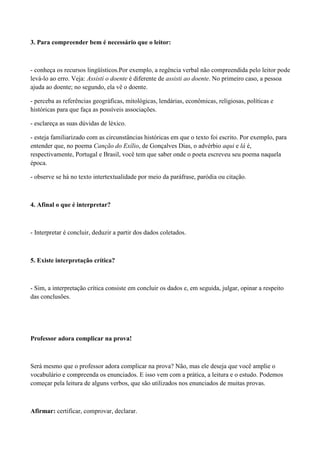 3. Para compreender bem é necessário que o leitor:



- conheça os recursos lingüísticos.Por exemplo, a regência verbal não compreendida pelo leitor pode
levá-lo ao erro. Veja: Assisti o doente é diferente de assisti ao doente. No primeiro caso, a pessoa
ajuda ao doente; no segundo, ela vê o doente.

- perceba as referências geográficas, mitológicas, lendárias, econômicas, religiosas, políticas e
históricas para que faça as possíveis associações.

- esclareça as suas dúvidas de léxico.

- esteja familiarizado com as circunstâncias históricas em que o texto foi escrito. Por exemplo, para
entender que, no poema Canção do Exílio, de Gonçalves Dias, o advérbio aqui e lá é,
respectivamente, Portugal e Brasil, você tem que saber onde o poeta escreveu seu poema naquela
época.

- observe se há no texto intertextualidade por meio da paráfrase, paródia ou citação.



4. Afinal o que é interpretar?



- Interpretar é concluir, deduzir a partir dos dados coletados.



5. Existe interpretação crítica?



- Sim, a interpretação crítica consiste em concluir os dados e, em seguida, julgar, opinar a respeito
das conclusões.




Professor adora complicar na prova!



Será mesmo que o professor adora complicar na prova? Não, mas ele deseja que você amplie o
vocabulário e compreenda os enunciados. E isso vem com a prática, a leitura e o estudo. Podemos
começar pela leitura de alguns verbos, que são utilizados nos enunciados de muitas provas.



Afirmar: certificar, comprovar, declarar.
 
