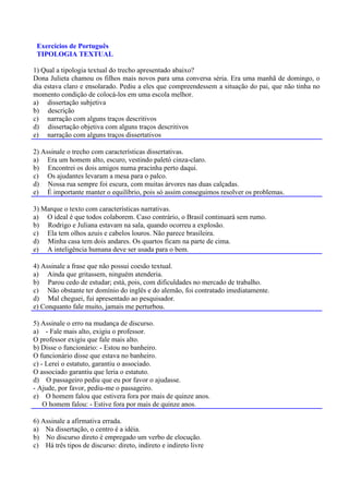 _Exercícios de Português
 TIPOLOGIA TEXTUAL

1) Qual a tipologia textual do trecho apresentado abaixo?
Dona Julieta chamou os filhos mais novos para uma conversa séria. Era uma manhã de domingo, o
dia estava claro e ensolarado. Pediu a eles que compreendessem a situação do pai, que não tinha no
momento condição de colocá-los em uma escola melhor.
a) dissertação subjetiva
b) descrição
c) narração com alguns traços descritivos
d) dissertação objetiva com alguns traços descritivos
e) narração com alguns traços dissertativos

2) Assinale o trecho com características dissertativas.
a) Era um homem alto, escuro, vestindo paletó cinza-claro.
b) Encontrei os dois amigos numa pracinha perto daqui.
c) Os ajudantes levaram a mesa para o palco.
d) Nossa rua sempre foi escura, com muitas árvores nas duas calçadas.
e) É importante manter o equilíbrio, pois só assim conseguimos resolver os problemas.

3) Marque o texto com características narrativas.
a) O ideal é que todos colaborem. Caso contrário, o Brasil continuará sem rumo.
b) Rodrigo e Juliana estavam na sala, quando ocorreu a explosão.
c) Ela tem olhos azuis e cabelos louros. Não parece brasileira.
d) Minha casa tem dois andares. Os quartos ficam na parte de cima.
e) A inteligência humana deve ser usada para o bem.

4) Assinale a frase que não possui coesão textual.
a) Ainda que gritassem, ninguém atenderia.
b) Parou cedo de estudar; está, pois, com dificuldades no mercado de trabalho.
c) Não obstante ter domínio do inglês e do alemão, foi contratado imediatamente.
d) Mal cheguei, fui apresentado ao pesquisador.
e) Conquanto fale muito, jamais me perturbou.

5) Assinale o erro na mudança de discurso.
a) - Fale mais alto, exigiu o professor.
O professor exigiu que fale mais alto.
b) Disse o funcionário: - Estou no banheiro.
O funcionário disse que estava no banheiro.
c) - Lerei o estatuto, garantiu o associado.
O associado garantiu que leria o estatuto.
d) O passageiro pediu que eu por favor o ajudasse.
- Ajude, por favor, pediu-me o passageiro.
e) O homem falou que estivera fora por mais de quinze anos.
    O homem falou: - Estive fora por mais de quinze anos.

6) Assinale a afirmativa errada.
a) Na dissertação, o centro é a idéia.
b) No discurso direto é empregado um verbo de elocução.
c) Há três tipos de discurso: direto, indireto e indireto livre
 