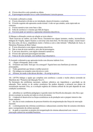 d) O texto descritivo está centrado no objeto.
e) O personagem-narrador leva o verbo normalmente à terceira pessoa.

7) Assinale a afirmativa errada.
a) O texto dissertativo divide-se cm introdução, desenvolvimento e conclusão.
b) O trecho seguinte não apresenta coesão textual: A não ser que estudes, serás reprovado no
concurso.
c) O texto narrativo tem como base o fato.
d) Falta de coerência é o mesmo que falta de lógica.
e) Um texto pode ser narrativo e apresentar elementos descritivos.

8) Marque a afirmação correta em relação ao texto abaixo:
“Senti tocar-me no ombro; era Lobo Neves. Encaramo-nos alguns instantes, mudos, inconsoláveis.
Indaguei de Virgília, depois ficamos a conversar uma meia hora. No fim desse tempo, vieram trazer-
lhe uma carta; ele leu-a, empalideceu muito e fechou-a com a mão trêmula.” (Machado de Assis, in
Memórias Póstumas de Brás Cubas)
a) É texto dissertativo com alguns elementos descritivos.
b) Não se trata de texto narrativo, pois não há personagens.
c) É um texto descritivo, com alguns elementos narrativos.
d) O texto não apresenta personagem-narrador.
e) Trata-se de uma narração, sem nenhum traço dissertativo.

9) Assinale a alternativa que apresenta trecho com discurso indireto livre.
a) - Pegue o brinquedo, disse a mãe.
b) O homem saiu tarde. Será que vou conseguir? Àquela hora seus familiares já estavam
preocupados.
c) Todos garantiram que fariam o melhor possível.
d) Ela indagou na recepção como deveria se vestir.
e) Afirmou, de modo a não deixar dúvidas: - Já corrigi as provas

10) (AFTN) Indique a opção que completa com coerência e coesão o trecho abaixo (extraído do
Manifesto dos “Pioneiros da Educação Nova”).
Na hierarquia dos problemas nacionais, nenhum sobreleva em importância e gravidade ao da
educação. Nem mesmo os de caráter econômico lhe podem disputar a primazia nos planos de
reconstrução nacional. Pois, se a evolução orgânica do sistema cultural de um país depende de suas
condições econômicas,

a) subordina-se o problema pedagógico à questão maior da filosofia da educação e dos fins a que
devem se propor as escolas em todos os níveis de ensino;
b) é impossível desenvolver as forças econômicas ou de produção sem o preparo intensivo das
forças naturais;
c) são elas as reais condutoras do processo histórico de arregimentação das forças de renovação
nacional;
d) o entrelaçamento das reformas econômicas e educacionais constitui fator de somenos relevância
para o soerguimento da cultura nacional;
e) às quais se associam os projetos de reorganização do sistema educacional com vistas à
renovação cultural da sociedade brasileira.
 